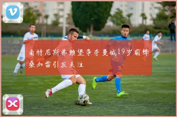 南特尼斯弗赖堡争夺曼城19岁前锋桑加雷引发关注
